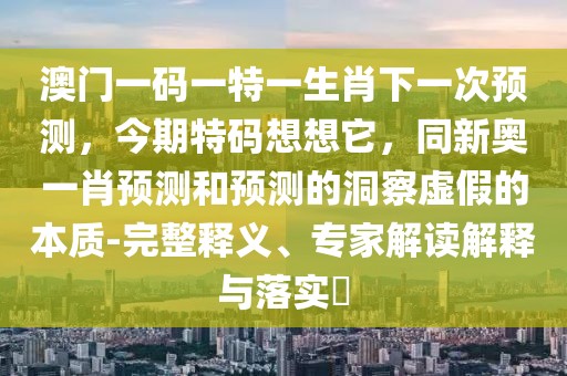 澳門一碼一特一生肖下一次預(yù)測，今期特碼想想它，同新奧一肖預(yù)測和預(yù)測的洞察虛假的本質(zhì)-完整釋義、專家解讀解釋與落實?
