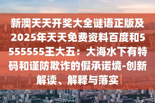 新澳天天開獎大全謎語正版及2025年天天免費資料百度和5555555王大五：大海水下有特碼和謹(jǐn)防欺詐的假承諾境-創(chuàng)新解讀、解釋與落實