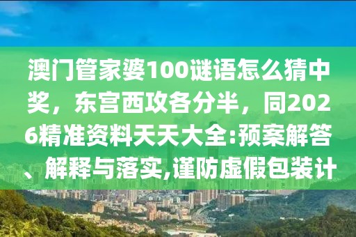 澳門管家婆100謎語怎么猜中獎，東宮西攻各分半，同2026精準(zhǔn)資料天天大全:預(yù)案解答、解釋與落實,謹(jǐn)防虛假包裝計