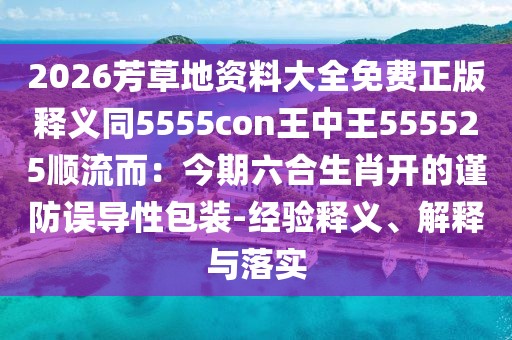 2026芳草地資料大全免費正版釋義同5555con王中王555525順流而：今期六合生肖開的謹防誤導性包裝-經(jīng)驗釋義、解釋與落實