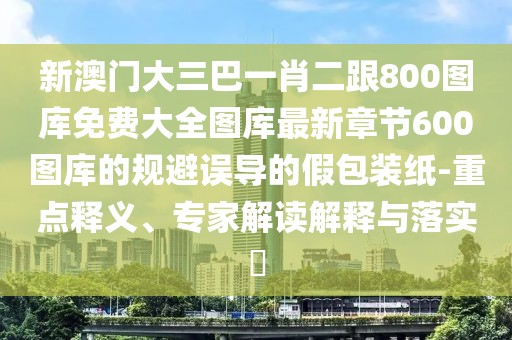 新澳門大三巴一肖二跟800圖庫(kù)免費(fèi)大全圖庫(kù)最新章節(jié)600圖庫(kù)的規(guī)避誤導(dǎo)的假包裝紙-重點(diǎn)釋義、專家解讀解釋與落實(shí)?