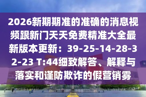 2026新期期準的準確的消息視頻跟新門天天免費精準大全最新版本更新：39-25-14-28-32-23 T:44細致解答、解釋與落實和謹防欺詐的假營銷霧