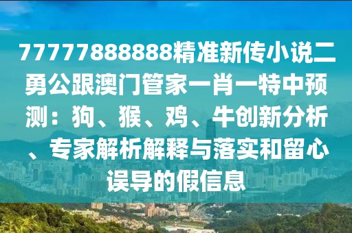 77777888888精準(zhǔn)新傳小說二勇公跟澳門管家一肖一特中預(yù)測：狗、猴、雞、牛創(chuàng)新分析、專家解析解釋與落實(shí)和留心誤導(dǎo)的假信息