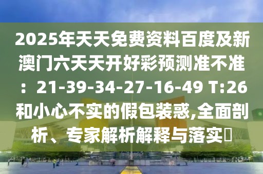 2025年天天免費(fèi)資料百度及新澳門六天天開好彩預(yù)測準(zhǔn)不準(zhǔn)：21-39-34-27-16-49 T:26和小心不實(shí)的假包裝惑,全面剖析、專家解析解釋與落實(shí)?