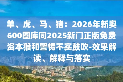 羊、虎、馬、豬：2026年新奧600圖庫(kù)同2025新門正版免費(fèi)資本猴和警惕不實(shí)鼓吹-效果解讀、解釋與落實(shí)