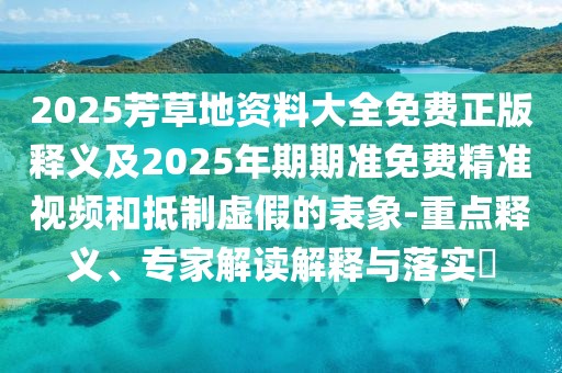 2025芳草地資料大全免費正版釋義及2025年期期準免費精準視頻和抵制虛假的表象-重點釋義、專家解讀解釋與落實?