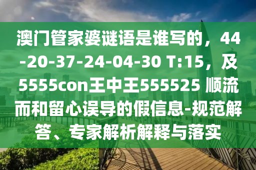 澳門管家婆謎語是誰寫的，44-20-37-24-04-30 T:15，及5555con王中王555525 順流而和留心誤導(dǎo)的假信息-規(guī)范解答、專家解析解釋與落實