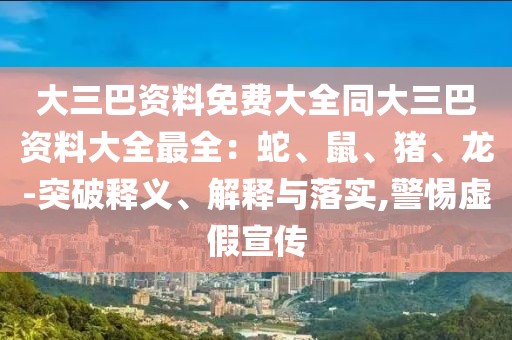 大三巴資料免費(fèi)大全同大三巴資料大全最全：蛇、鼠、豬、龍-突破釋義、解釋與落實(shí),警惕虛假宣傳