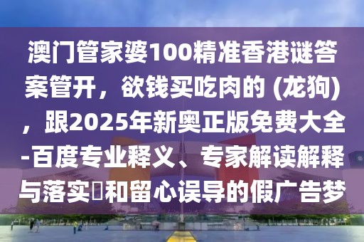 澳門管家婆100精準香港謎答案管開，欲錢買吃肉的 (龍狗)，跟2025年新奧正版免費大全-百度專業(yè)釋義、專家解讀解釋與落實?和留心誤導(dǎo)的假廣告夢