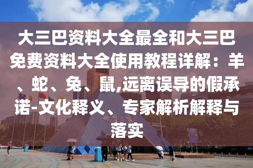 大三巴資料大全最全和大三巴免費資料大全使用教程詳解：羊、蛇、兔、鼠,遠(yuǎn)離誤導(dǎo)的假承諾-文化釋義、專家解析解釋與落實