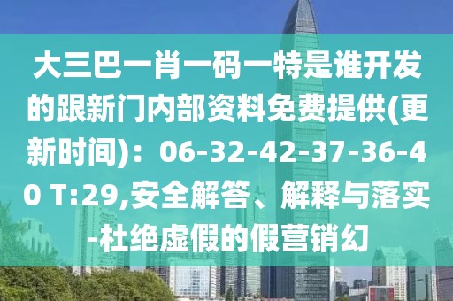 大三巴一肖一碼一特是誰開發(fā)的跟新門內(nèi)部資料免費(fèi)提供(更新時(shí)間)：06-32-42-37-36-40 T:29,安全解答、解釋與落實(shí)-杜絕虛假的假營(yíng)銷幻