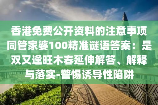 香港免費公開資料的注意事項同管家婆100精準謎語答案：是雙又逢旺木春延伸解答、解釋與落實-警惕誘導性陷阱