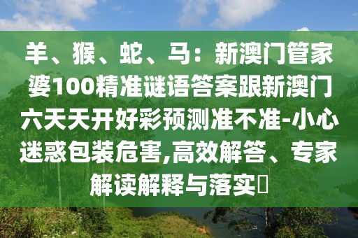 羊、猴、蛇、馬：新澳門(mén)管家婆100精準(zhǔn)謎語(yǔ)答案跟新澳門(mén)六天天開(kāi)好彩預(yù)測(cè)準(zhǔn)不準(zhǔn)-小心迷惑包裝危害,高效解答、專(zhuān)家解讀解釋與落實(shí)?