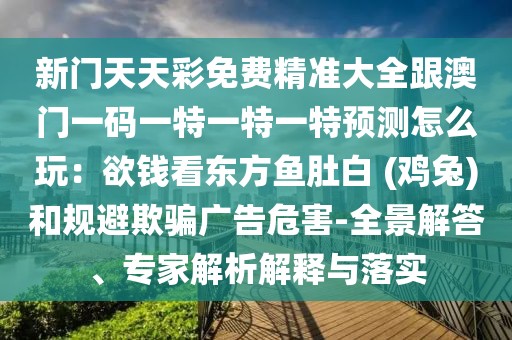 新門天天彩免費(fèi)精準(zhǔn)大全跟澳門一碼一特一特一特預(yù)測(cè)怎么玩：欲錢看東方魚肚白 (雞兔)和規(guī)避欺騙廣告危害-全景解答、專家解析解釋與落實(shí)