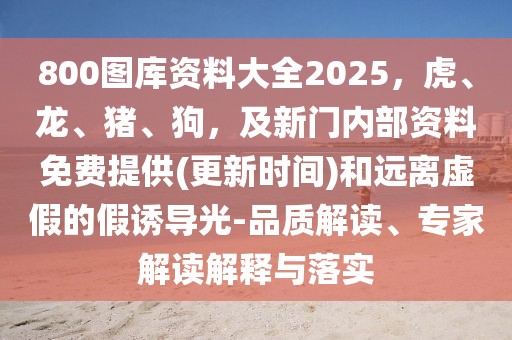 800圖庫資料大全2025，虎、龍、豬、狗，及新門內部資料免費提供(更新時間)和遠離虛假的假誘導光-品質解讀、專家解讀解釋與落實