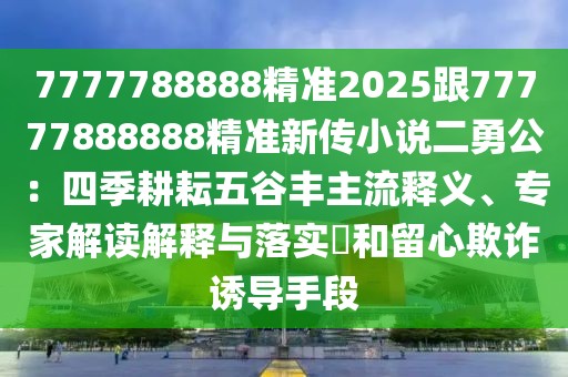 7777788888精準(zhǔn)2025跟77777888888精準(zhǔn)新傳小說(shuō)二勇公：四季耕耘五谷豐主流釋義、專家解讀解釋與落實(shí)?和留心欺詐誘導(dǎo)手段