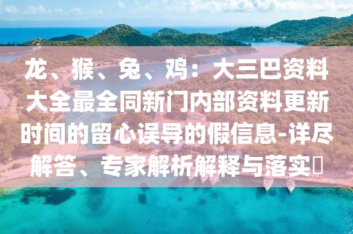 龍、猴、兔、雞：大三巴資料大全最全同新門內(nèi)部資料更新時(shí)間的留心誤導(dǎo)的假信息-詳盡解答、專家解析解釋與落實(shí)?