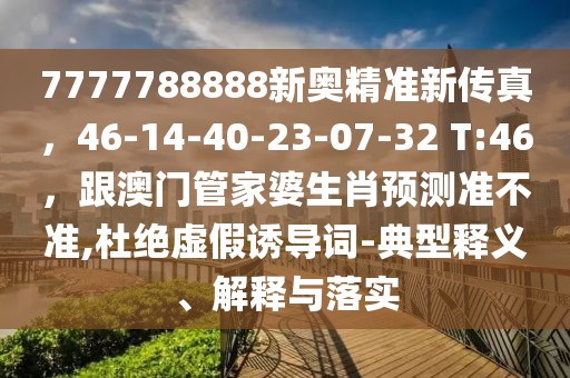 7777788888新奧精準新傳真，46-14-40-23-07-32 T:46，跟澳門管家婆生肖預測準不準,杜絕虛假誘導詞-典型釋義、解釋與落實