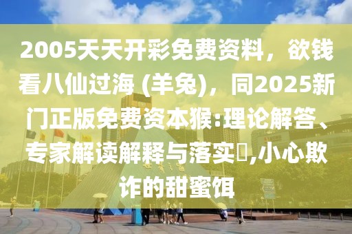 2005天天開彩免費資料，欲錢看八仙過海 (羊兔)，同2025新門正版免費資本猴:理論解答、專家解讀解釋與落實?,小心欺詐的甜蜜餌