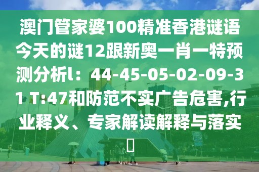 澳門(mén)管家婆100精準(zhǔn)香港謎語(yǔ)今天的謎12跟新奧一肖一特預(yù)測(cè)分析l：44-45-05-02-09-31 T:47和防范不實(shí)廣告危害,行業(yè)釋義、專家解讀解釋與落實(shí)?
