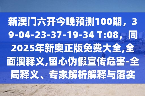 新澳門六開今晚預(yù)測100期，39-04-23-37-19-34 T:08，同2025年新奧正版免費大全,全面澳釋義,留心偽假宣傳危害-全局釋義、專家解析解釋與落實