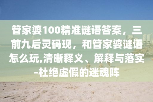 管家婆100精準(zhǔn)謎語答案，三前九后靈碼現(xiàn)，和管家婆謎語怎么玩,清晰釋義、解釋與落實(shí)-杜絕虛假的迷魂陣