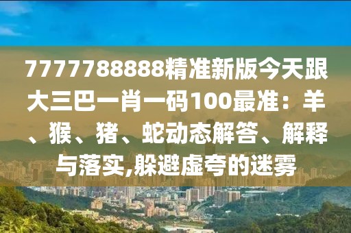 7777788888精準(zhǔn)新版今天跟大三巴一肖一碼100最準(zhǔn)：羊、猴、豬、蛇動態(tài)解答、解釋與落實,躲避虛夸的迷霧