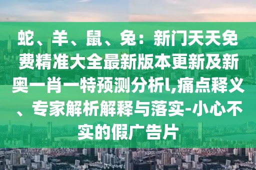 蛇、羊、鼠、兔：新門天天免費精準(zhǔn)大全最新版本更新及新奧一肖一特預(yù)測分析l,痛點釋義、專家解析解釋與落實-小心不實的假廣告片