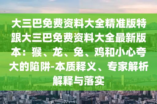 大三巴免費(fèi)資料大全精準(zhǔn)版特跟大三巴免費(fèi)資料大全最新版本：猴、龍、兔、雞和小心夸大的陷阱-本質(zhì)釋義、專(zhuān)家解析解釋與落實(shí)