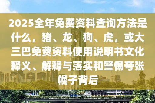2025全年免費(fèi)資料查詢方法是什么，豬、龍、狗、虎，或大三巴免費(fèi)資料使用說明書文化釋義、解釋與落實(shí)和警惕夸張幌子背后
