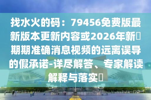 找水火的碼：79456免費(fèi)版最新版本更新內(nèi)容或2026年新奧期期準(zhǔn)確消息視頻的遠(yuǎn)離誤導(dǎo)的假承諾-詳盡解答、專家解讀解釋與落實(shí)?