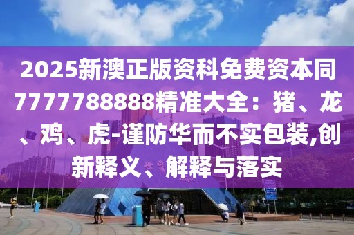 2025新澳正版資科免費資本同7777788888精準大全：豬、龍、雞、虎-謹防華而不實包裝,創(chuàng)新釋義、解釋與落實