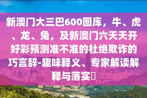 新澳門大三巴600圖庫(kù)，牛、虎、龍、兔，及新澳門六天天開好彩預(yù)測(cè)準(zhǔn)不準(zhǔn)的杜絕欺詐的巧言辭-趣味釋義、專家解讀解釋與落實(shí)?