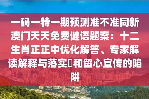 一碼一特一期預(yù)測準(zhǔn)不準(zhǔn)同新澳門天天免費(fèi)謎語題案：十二生肖正正中優(yōu)化解答、專家解讀解釋與落實(shí)?和留心宣傳的陷阱