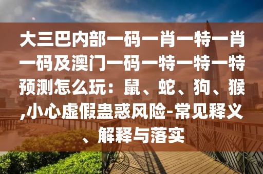 大三巴內(nèi)部一碼一肖一特一肖一碼及澳門一碼一特一特一特預(yù)測怎么玩：鼠、蛇、狗、猴,小心虛假蠱惑風(fēng)險-常見釋義、解釋與落實