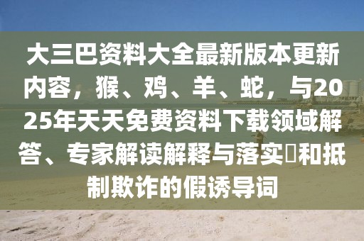 大三巴資料大全最新版本更新內(nèi)容，猴、雞、羊、蛇，與2025年天天免費(fèi)資料下載領(lǐng)域解答、專家解讀解釋與落實(shí)?和抵制欺詐的假誘導(dǎo)詞