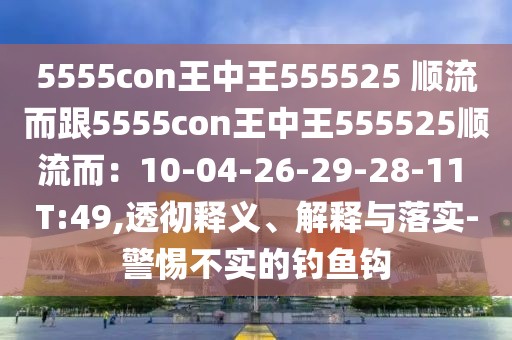 5555con王中王555525 順流而跟5555con王中王555525順流而：10-04-26-29-28-11 T:49,透徹釋義、解釋與落實-警惕不實的釣魚鉤