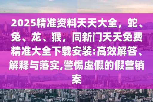 2025精準(zhǔn)資料天天大全，蛇、兔、龍、猴，同新門天天免費(fèi)精準(zhǔn)大全下載安裝:高效解答、解釋與落實(shí),警惕虛假的假營銷案