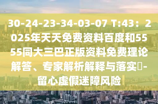 30-24-23-34-03-07 T:43：2025年天天免費(fèi)資料百度和5555同大三巴正版資料免費(fèi)理論解答、專家解析解釋與落實(shí)?-留心虛假迷障風(fēng)險(xiǎn)