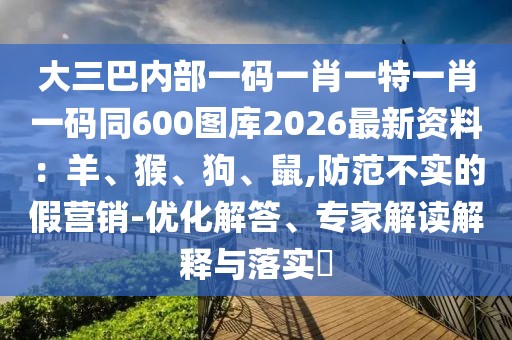 大三巴內(nèi)部一碼一肖一特一肖一碼同600圖庫2026最新資料：羊、猴、狗、鼠,防范不實的假營銷-優(yōu)化解答、專家解讀解釋與落實?