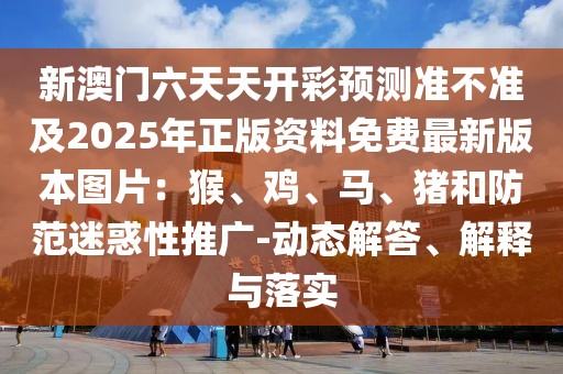 新澳門六天天開彩預(yù)測準(zhǔn)不準(zhǔn)及2025年正版資料免費(fèi)最新版本圖片：猴、雞、馬、豬和防范迷惑性推廣-動態(tài)解答、解釋與落實(shí)
