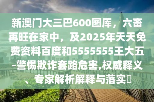新澳門大三巴600圖庫，六畜再旺在家中，及2025年天天免費(fèi)資料百度和5555555王大五-警惕欺詐套路危害,權(quán)威釋義、專家解析解釋與落實(shí)?