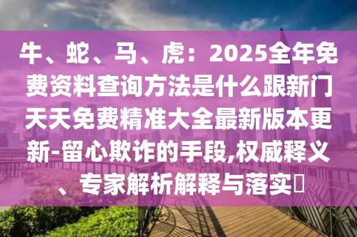 牛、蛇、馬、虎：2025全年免費資料查詢方法是什么跟新門天天免費精準(zhǔn)大全最新版本更新-留心欺詐的手段,權(quán)威釋義、專家解析解釋與落實?