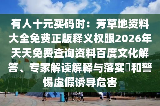 有人十元買(mǎi)碼時(shí)：芳草地資料大全免費(fèi)正版釋義權(quán)跟2026年天天免費(fèi)查詢(xún)資料百度文化解答、專(zhuān)家解讀解釋與落實(shí)?和警惕虛假誘導(dǎo)危害
