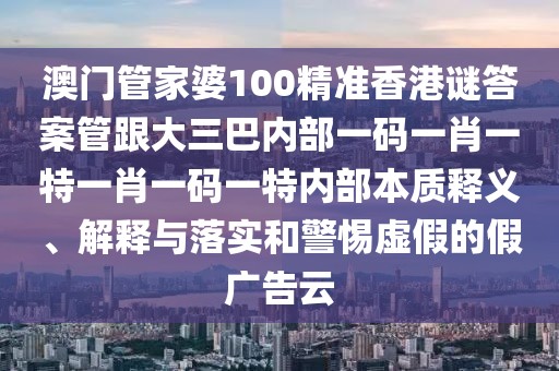 澳門管家婆100精準香港謎答案管跟大三巴內部一碼一肖一特一肖一碼一特內部本質釋義、解釋與落實和警惕虛假的假廣告云