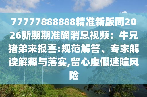 77777888888精準新版同2026新期期準確消息視頻：牛兄豬弟來報喜:規(guī)范解答、專家解讀解釋與落實,留心虛假迷障風險