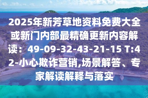 2025年新芳草地資料免費大全或新門內(nèi)部最精確更新內(nèi)容解讀：49-09-32-43-21-15 T:42-小心欺詐營銷,場景解答、專家解讀解釋與落實
