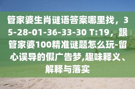管家婆生肖謎語答案哪里找，35-28-01-36-33-30 T:19，跟管家婆100精準謎題怎么玩-留心誤導的假廣告夢,趣味釋義、解釋與落實