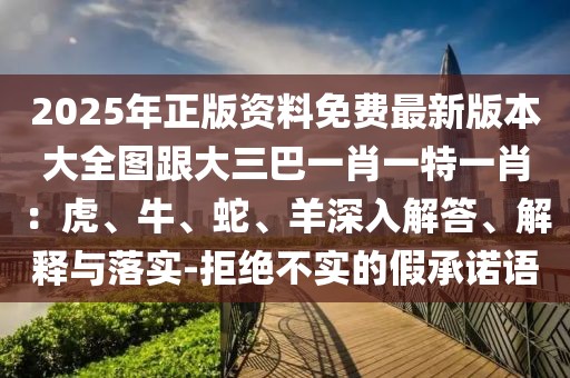 2025年正版資料免費最新版本大全圖跟大三巴一肖一特一肖：虎、牛、蛇、羊深入解答、解釋與落實-拒絕不實的假承諾語