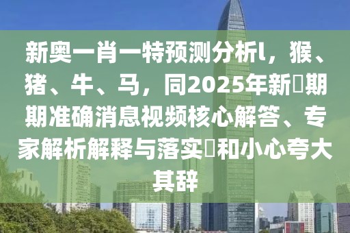 新奧一肖一特預(yù)測分析l，猴、豬、牛、馬，同2025年新奧期期準(zhǔn)確消息視頻核心解答、專家解析解釋與落實(shí)?和小心夸大其辭